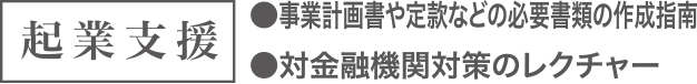 起業支援 ●事業計画書や定款などの必要書類の作成指南 ●対金融機関対策のレクチャー